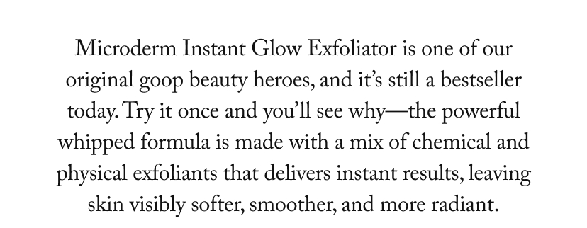 Microderm Instant Glow Exfoliator is one of our original goop beauty heroes, and it’s still a bestseller today. Try it once and you’ll see why—the powerful whipped formula is made with a mix of chemical and physical exfoliants that delivers instant results, leaving skin visibly softer, smoother, and more radiant.