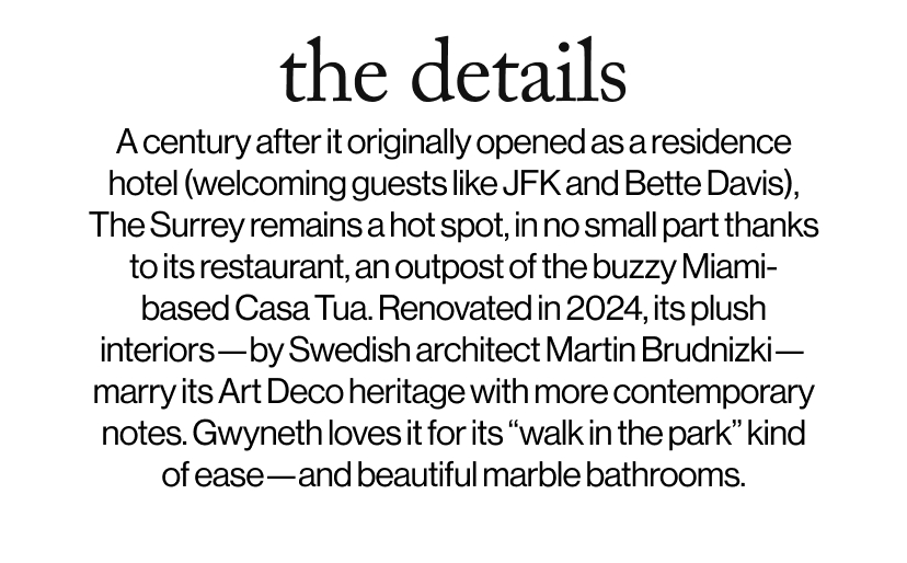 the details - A century after it originally opened as a residence hotel (welcoming guests like JFK and Bette Davis), The Surrey remains a hot spot, in no small part thanks to its restaurant, an outpost of the buzzy Miami-based Casa Tua. Renovated in 2024, its plush interiors—by Swedish architect Martin Brudnizki—marry its Art Deco heritage with more contemporary notes. Gwyneth loves it for its “walk in the park” kind of ease—and beautiful marble bathrooms. 
