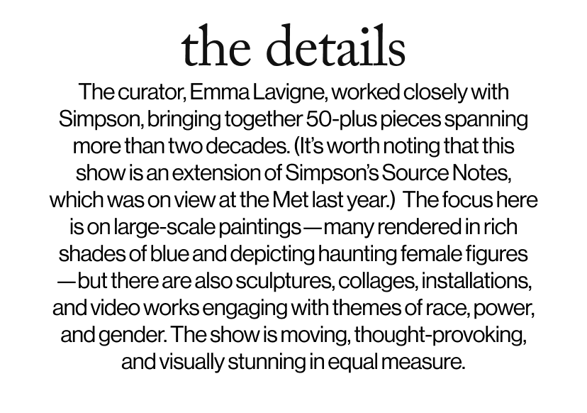 the details -  &nbsp;The curator, Emma Lavigne, worked closely with Simpson, bringing together 50-plus pieces spanning more than two decades. (It’s worth noting that this show is an extension of Simpson’s Source Notes, which was on view at the Met last year.)  The focus here is on large-scale paintings—many rendered in rich shades of blue and depicting haunting female figures—but there are also sculptures, collages, installations, and video works engaging with themes of race, power, and gender. The show is moving, thought-provoking, and visually stunning in equal measure.
