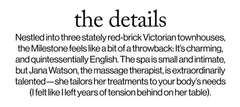 the details - Nestled into three stately red-brick Victorian townhouses, the Milestone feels like a bit of a throwback: It’s charming, and quintessentially English. The spa is small and intimate, but Jana Watson, the massage therapist, is extraordinarily talented—she tailors her treatments to your body’s needs (I felt like I left years of tension behind on her table). 