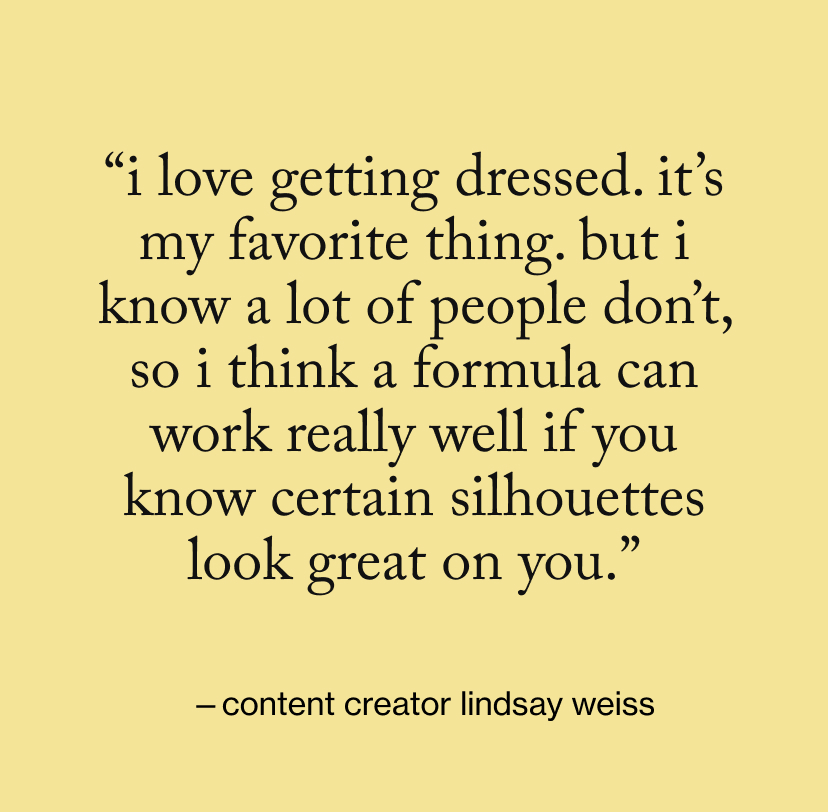 “I love getting dressed. It’s my favorite thing. But I know a lot of people don’t, so I think a formula can work really well if you know certain silhouettes look great on you.”