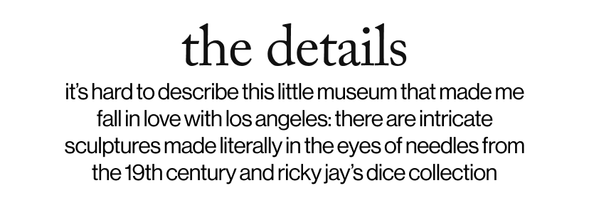 the details - it’s hard to describe this little museum that made me fall in love with los angeles: there are intricate sculptures made literally in the eyes of needles from the 19th century and ricky jay’s dice collection