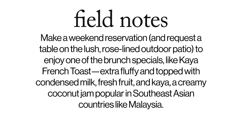 field notes - &nbsp;&nbsp;Make a weekend reservation (and request a table on the lush, rose-lined outdoor patio) to enjoy one of the brunch specials, like Kaya French Toast—extra fluffy and topped with condensed milk, fresh fruit, and kaya, a creamy coconut jam popular in Southeast Asian countries like Malaysia.