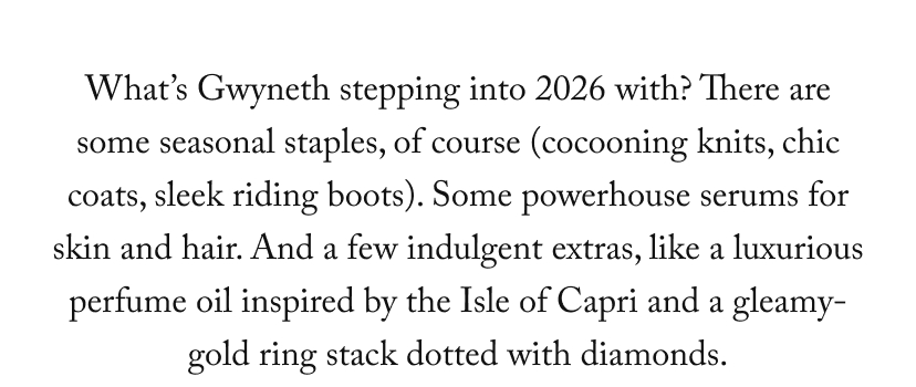 What’s Gwyneth stepping into 2026 with? There are some seasonal staples, of course (cocooning knits, chic coats, sleek riding boots). Some powerhouse serums for skin and hair. And a few indulgent extras, like a luxurious perfume oil inspired by the Isle of Capri and a gleamy-gold ring stack dotted with diamonds.