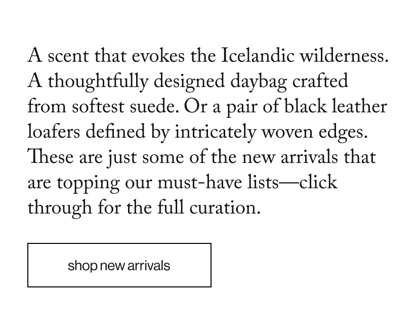A scent that evokes the Icelandic wilderness. A thoughtfully designed daybag crafted from softest suede. Or a pair of black leather loafers defined by intricately woven edges. These are just some of the new arrivals that are topping our must-have lists—click through for the full curation.