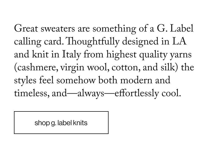 Great sweaters are something of a G. Label calling card. Thoughtfully designed in LA and knit in Italy from highest quality yarns (cashmere, virgin wool, cotton, and silk) the styles feel somehow both modern and timeless, and—always—effortlessly cool.