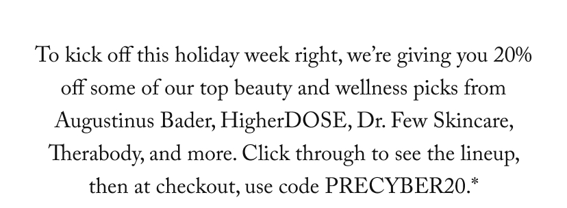 To kick off this holiday week right, we’re giving you 20% off some of our top beauty and wellness picks from Augustinus Bader, HigherDOSE, Dr. Few Skincare, Therabody, and more. Click through to see the lineup, then at checkout, use code PRECYBER20.*