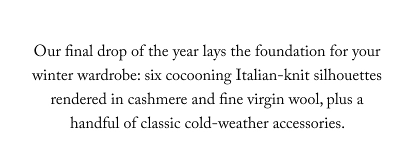 Our final drop of the year lays the foundation for your winter wardrobe: six cocooning Italian-knit silhouettes rendered in cashmere and fine virgin wool, plus a handful of classic cold-weather accessories.