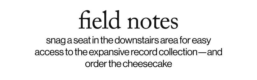 field notes - snag a seat in the downstairs area for easy access to the expansive record collection—and order the cheesecake 