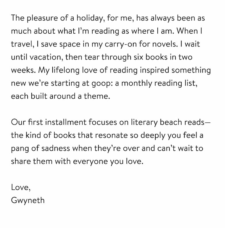 The pleasure of a holiday, for me, has always been as much about what I’m reading as where I am. When I travel, I save space in my carry-on for novels. I wait until vacation, then tear through six books in two weeks. My lifelong love of reading inspired something new we’re starting at goop: a monthly reading list, each built around a theme.   Our first installment focuses on literary beach reads—the kind of books that resonate so deeply you feel a pang of sadness when they’re over and can’t wait to share them with everyone you love.  Love,  Gwyneth