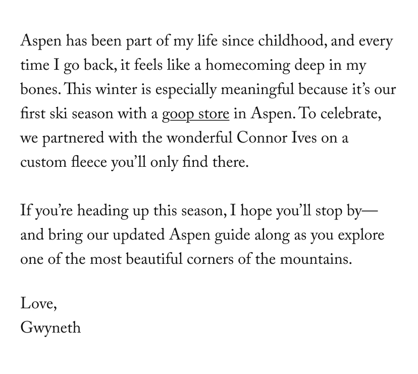 Aspen has been part of my life since childhood, and every time I go back, it feels like a homecoming deep in my bones. This winter is especially meaningful because it’s our first ski season with a goop store in Aspen. To celebrate, we partnered with the wonderful Connor Ives on a custom fleece you’ll only find there.   If you’re heading up this season, I hope you’ll stop by—and bring our updated Aspen guide along as you explore one of the most beautiful corners of the mountains.