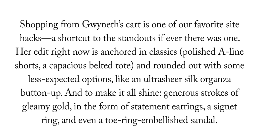 Shopping from Gwyneth’s cart is one of our favorite site hacks—a shortcut to the standouts if ever there was one. Her edit right now is anchored in classics (polished A-line shorts, a capacious belted tote) and rounded out with some less-expected options, like an ultrasheer silk organza button-up. And to make it all shine: generous strokes of gleamy gold, in the form of statement earrings, a signet ring, and even a toe-ring-embellished sandal.