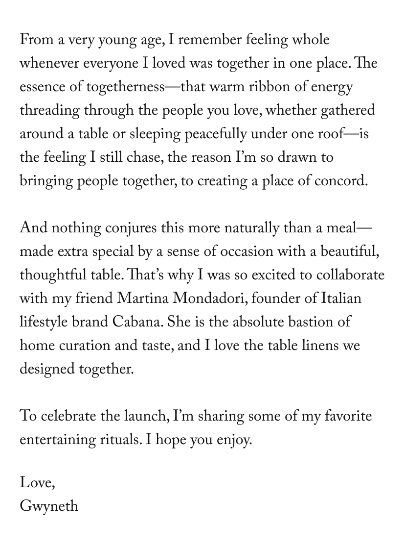 From a very young age, I remember feeling whole whenever everyone I loved was together in one place. The essence of togetherness—that warm ribbon of energy threading through the people you love, whether gathered around a table or sleeping peacefully under one roof—is the feeling I still chase, the reason I’m so drawn to bringing people together, to creating a place of concord.  And nothing conjures this more naturally than a meal—made extra special by a sense of occasion with a beautiful, thoughtful table. That’s why I was so excited to collaborate with my friend Martina Mondadori, founder of Italian lifestyle brand Cabana. She is the absolute bastion of home curation and taste, and I love the table linens we designed together.  To celebrate the launch, I’m sharing some of my favorite entertaining rituals. I hope you enjoy.