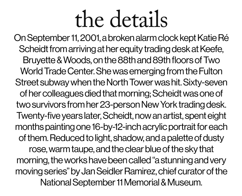 the details - On September 11, 2001, a broken alarm clock kept Katie Ré Scheidt from arriving at her equity trading desk at Keefe, Bruyette & Woods, on the 88th and 89th floors of Two World Trade Center. She was emerging from the Fulton Street subway when the North Tower was hit. Sixty-seven of her colleagues died that morning; Scheidt was one of two survivors from her 23-person New York trading desk. Twenty-five years later, Scheidt, now an artist, spent eight months painting one 16-by-12-inch acrylic portrait for each of them. Reduced to light, shadow, and a palette of dusty rose, warm taupe, and the clear blue of the sky that morning, the works have been called “a stunning and very moving series” by Jan Seidler Ramirez, chief curator of the National September 11 Memorial & Museum.
