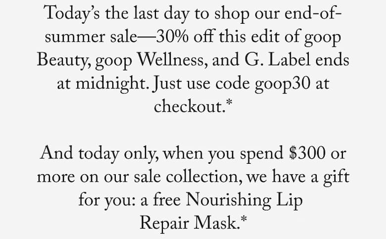 Today’s the last day to shop our end-of-summer sale—30% off this edit of goop Beauty, goop Wellness, and G. Label ends at midnight. Just use code goop30 at checkout.*  And today only, when you spend $300 or more on our sale collection, we have a gift for you: a free Nourishing Lip  Repair Mask.*