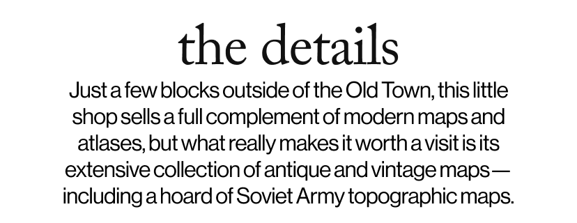 the details - Just a few blocks outside of the Old Town, this little shop sells a full complement of modern maps and atlases, but what really makes it worth a visit is its extensive collection of antique and vintage maps—including a hoard of Soviet Army topographic maps.