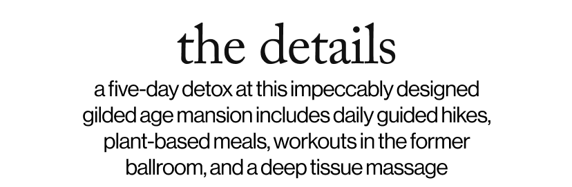 the details - a five-day detox at this impeccably designed gilded age mansion includes daily guided hikes, plant-based meals, workouts in the former ballroom, and a deep tissue massage