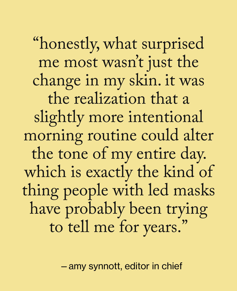 “honestly, what surprised me most wasn’t just the change in my skin. It was the realization that a slightly more intentional morning routine could alter the tone of my entire day. Which is exactly the kind of thing people with LED masks have probably been trying to tell me for years.”