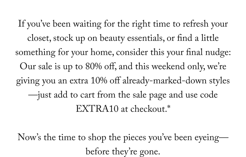 If you’ve been waiting for the right time to refresh your closet, stock up on beauty essentials, or find a little something for your home, consider this your final nudge: Our sale is up to 80% off, and this weekend only, we’re giving you an extra 10% off already-marked-down styles—just add to cart from the sale page and the discount will auto-apply at checkout.*  Now’s the time to shop the pieces you’ve been eyeing— before they’re gone.