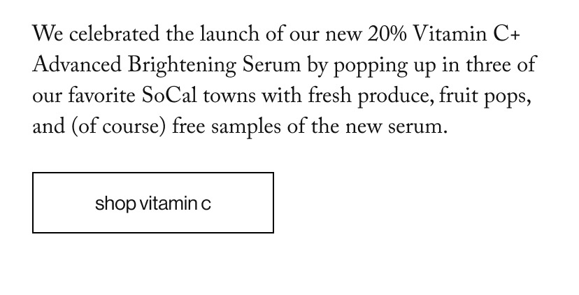 We celebrated the launch of our new 20% Vitamin C+ Advanced Brightening Serum by popping up in three of our favorite SoCal towns with fresh produce, fruit pops, and (of course) free samples of the new serum.
