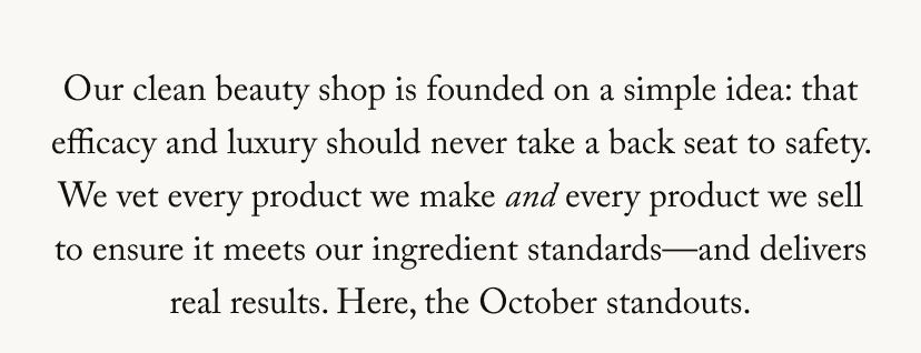 Our clean beauty shop is founded on a simple idea: that efficacy and luxury should never take a back seat to safety. We vet every product we make and every product we sell to ensure it meets our ingredient standards—and delivers real results. Here, the October standouts.