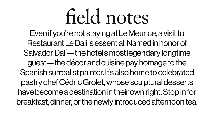field notes -  Even if you’re not staying at Le Meurice, a visit to Restaurant Le Dalí is essential. Named in honor of Salvador Dalí—the hotel’s most legendary longtime guest—the décor and cuisine pay homage to the Spanish surrealist painter. It’s also home to celebrated pastry chef Cédric Grolet, whose sculptural desserts have become a destination in their own right. Stop in for breakfast, dinner, or the newly introduced afternoon tea.