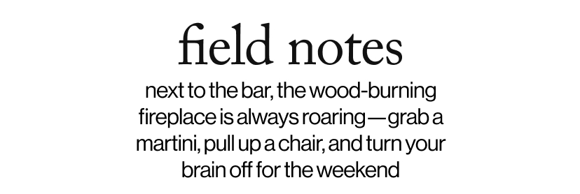 field notes - next to the bar, the wood burning fireplace is always roaring. grab a martini, pull up a chair, and turn your brain off for the weekend.