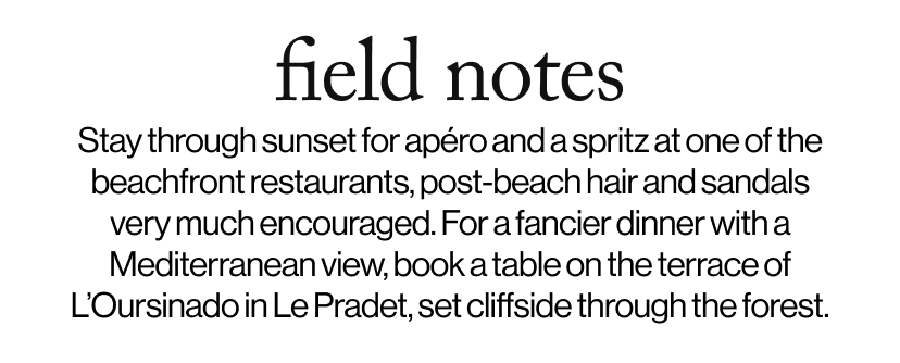 field notes - &nbsp;Stay through sunset for apéro and a spritz at one of the beachfront restaurants, post-beach hair and sandals very much encouraged. For a fancier dinner with a Mediterranean view, book a table on the terrace of L’Oursinado in Le Pradet, set cliffside through the forest.