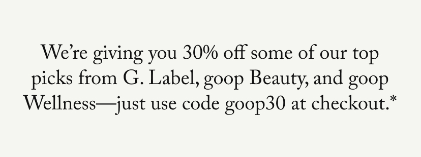 We’re giving you 30% off some of our top picks from G. Label, goop Beauty, and goop Wellness—just use code goop30 at checkout.*