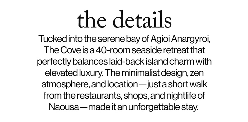 the details -  &nbsp;Tucked into the serene bay of Agioi Anargyroi, The Cove is a 40-room seaside retreat that perfectly balances laid-back island charm with elevated luxury. The minimalist design, zen atmosphere, and location—just a short walk from the restaurants, shops, and nightlife of Naousa—made it an unforgettable stay.  