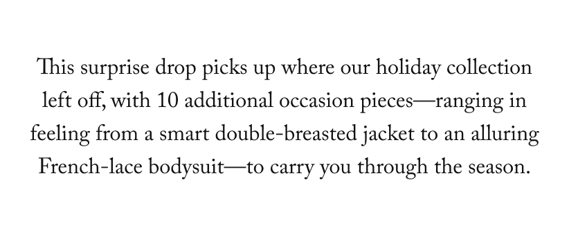 This surprise drop picks up where our holiday collection left off, with 10 additional occasion pieces—ranging in feeling from a smart double-breasted jacket to an alluring French-lace bodysuit—to carry you through the season.