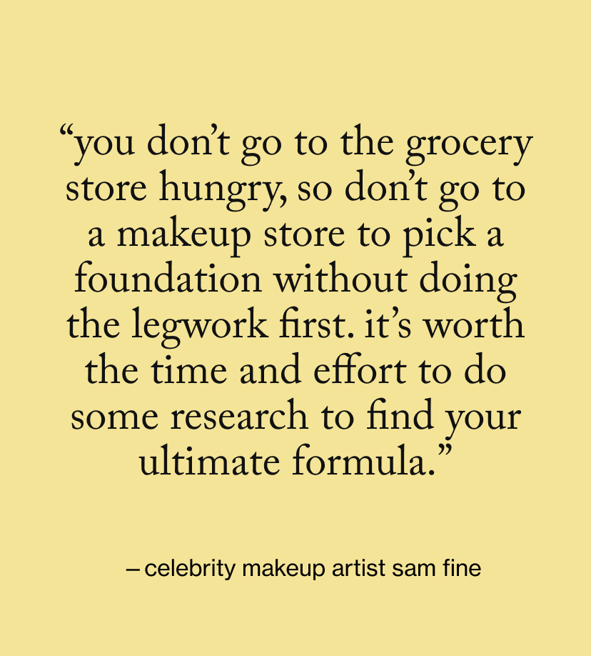 “You don’t go to the grocery store hungry, so don’t go to a makeup store to pick a foundation without doing the legwork first. It’s worth the time and effort to do some research to find your ultimate formula.”