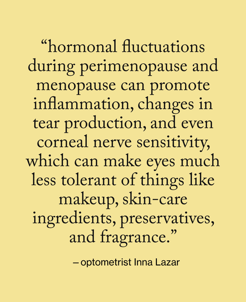 “Hormonal fluctuations during perimenopause and menopause can promote inflammation, changes in tear production, and even corneal nerve sensitivity, which can make eyes much less tolerant of things like makeup, skin-care ingredients, preservatives, and fragrance.”