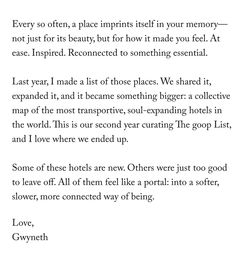 Every so often, a place imprints itself in your memory—not just for its beauty, but for how it made you feel. At ease. Inspired. Reconnected to something essential.  Last year, I made a list of those places. We shared it, expanded it, and it became something bigger: a collective map of the most transportive, soul-expanding hotels in the world. This is our second year curating The goop List, and I love where we ended up.  Some of these hotels are new. Others were just too good to leave off. All of them feel like a portal: into a softer, slower, more connected way of being.