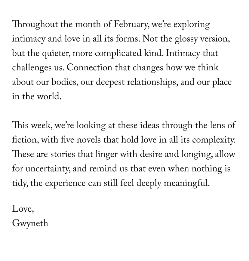 Throughout the month of February, we’re exploring intimacy and love in all its forms. Not the glossy version, but the quieter, more complicated kind. Intimacy that challenges us. Connection that changes how we think about our bodies, our deepest relationships, and our place in the world.  This week, we’re looking at these ideas through the lens of fiction, with five novels that hold love in all its complexity. These are stories that linger with desire and longing, allow for uncertainty, and remind us that even when nothing is tidy, the experience can still feel deeply meaningful.