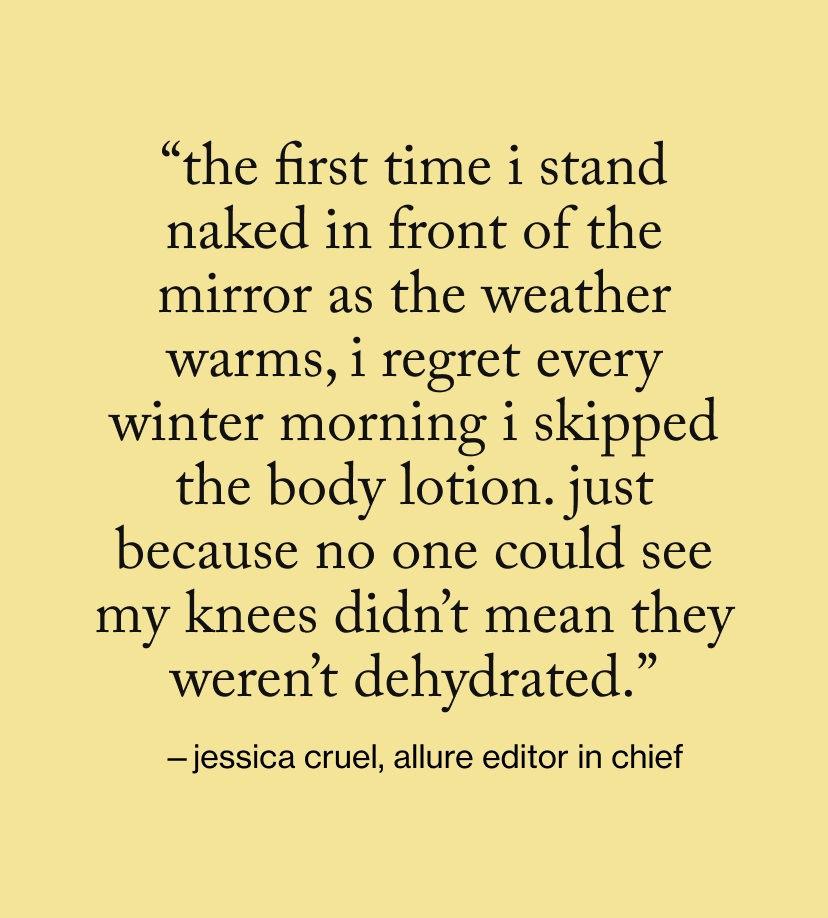 “The first time I stand naked in front of the mirror as the weather warms, I regret every winter morning I skipped the body lotion. Just because no one could see my knees didn’t mean they weren’t dehydrated.”