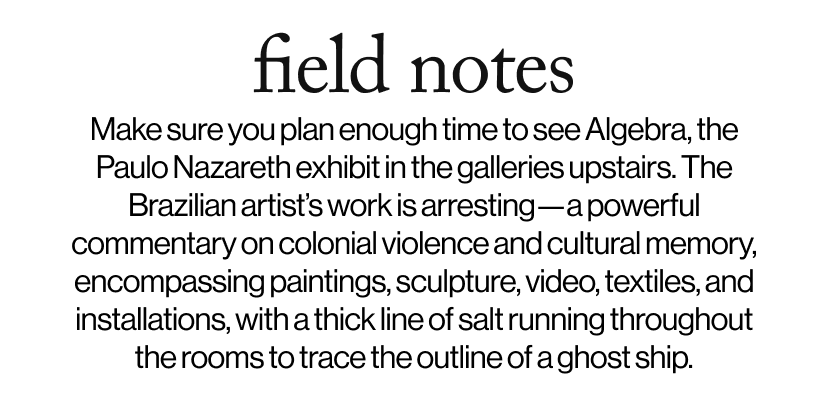 field notes - &nbsp;&nbsp;Make sure you plan enough time to see Algebra, the Paulo Nazareth exhibit in the galleries upstairs. The Brazilian artist’s work is arresting—a powerful commentary on colonial violence and cultural memory, encompassing paintings, sculpture, video, textiles, and installations, with a thick line of salt running throughout the rooms to trace the outline of a ghost ship.