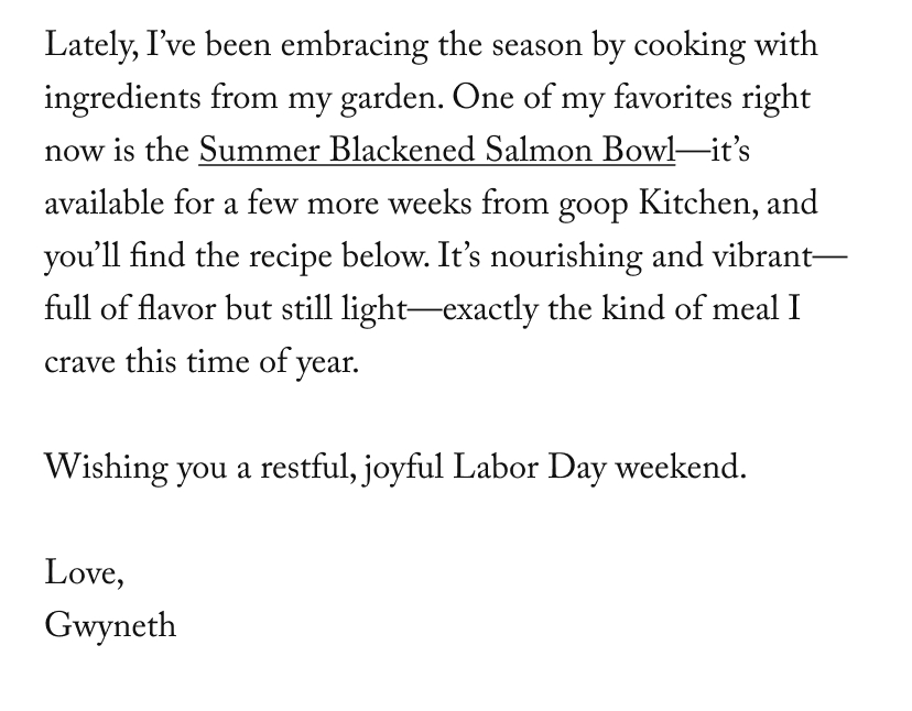 Lately, I’ve been embracing the season by cooking with ingredients from my garden. One of my favorites right now is the Summer Blackened Salmon Bowl—it’s available for a few more weeks from goop Kitchen, and you’ll find the recipe below. It’s nourishing and vibrant—full of flavor but still light—exactly the kind of meal I crave this time of year.