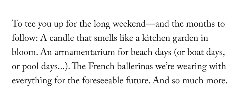To tee you up for the long weekend—and the months to follow: A candle that smells like a kitchen garden in bloom. An armamentarium for beach days (or boat days, or pool days...). The French ballerinas we’re wearing with everything for the foreseeable future. And so much more.