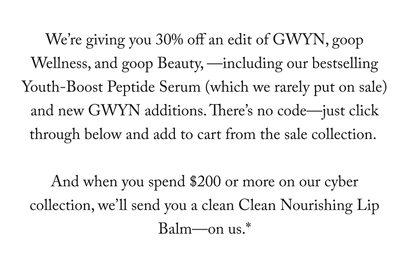 Our cyber Monday sale starts now: We’re giving you 30% off an edit of GWYN, goop Wellness, and goop Beauty, —including our bestselling Youth-Boost Peptide Serum (which we rarely put on sale) and new GWYN additions. There’s no code—just click through below and add to cart from the sale collection.   And when you spend $200 or more on our cyber collection, we’ll send you a clean Clean Nourishing Lip Balm—on us.*