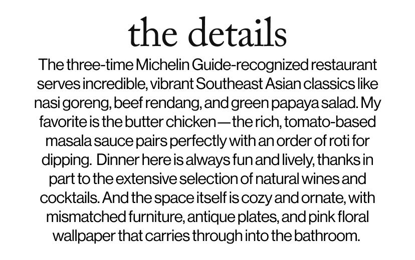 the details -  The three-time Michelin Guide-recognized restaurant serves incredible, vibrant Southeast Asian classics like nasi goreng, beef rendang, and green papaya salad. My favorite is the butter chicken—the rich, tomato-based masala sauce pairs perfectly with an order of roti for dipping.  Dinner here is always fun and lively, thanks in part to the extensive selection of natural wines and cocktails. And the space itself is cozy and ornate, with mismatched furniture, antique plates, and pink floral wallpaper that carries through into the bathroom.&nbsp;