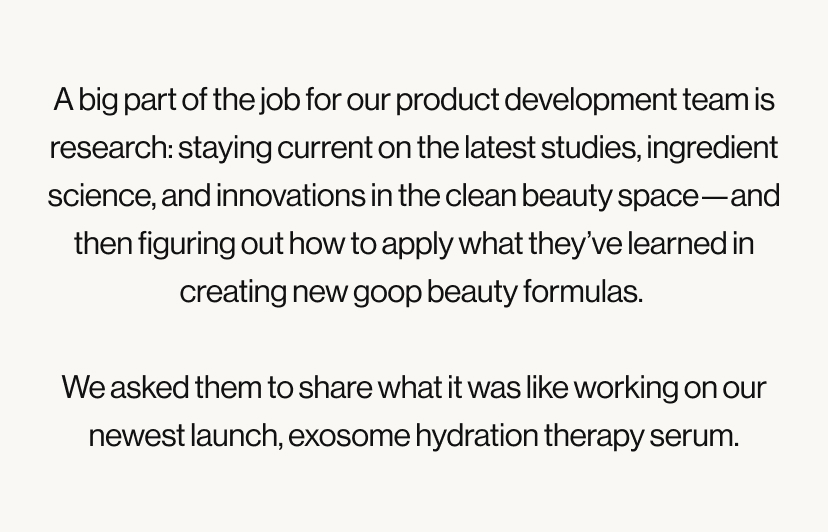A big part of the job for our product development team is research: staying current on the latest studies, ingredient science, and innovations in the clean beauty space—and then figuring out how to apply what they’ve learned in creating new goop beauty formulas.   We asked them to share what it was like working on our newest launch, exosome hydration therapy serum.
