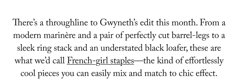 There’s a throughline to Gwyneth’s edit this month. From a modern marinère and a pair of perfectly cut barrel-legs to a sleek ring stack and an understated black loafer, these are what we’d call French-girl staples—the kind of effortlessly cool pieces you can easily mix and match to chic effect.
