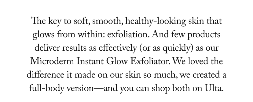 The key to soft, smooth, healthy-looking skin that glows from within: exfoliation. And few products deliver results as effectively (or as quickly) as our Microderm Instant Glow Exfoliator. We loved the difference it made on our skin so much, we created a full-body version-and you can shop both on Ulta.