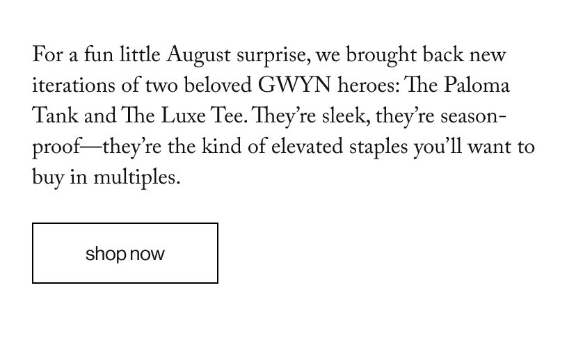 For a fun little August surprise, we brought back new iterations of two beloved GWYN heroes: The Paloma Tank and The Luxe Tee. They’re sleek, they’re season-proof—they’re the kind of elevated staples you’ll want to buy in multiples. 