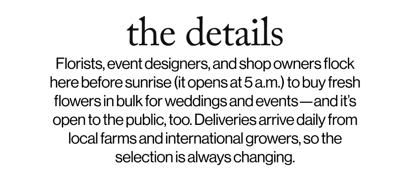 the details - Florists, event designers, and shop owners flock here before sunrise (it opens at 5 a.m.) to buy fresh flowers in bulk for weddings and events—and it’s open to the public, too. Deliveries arrive daily from local farms and international growers, so the selection is always changing. 