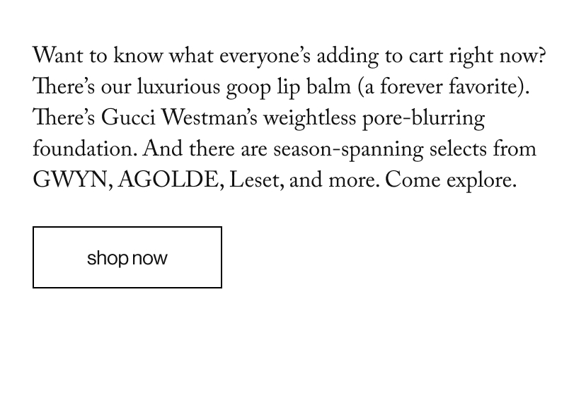 Want to know what everyone’s adding to cart right now? There’s our luxurious goop lip balm (a forever favorite). There’s Gucci Westman’s weightless pore-blurring foundation. And there are season-spanning selects from GWYN, AGOLDE, Leset, and more. Come explore.