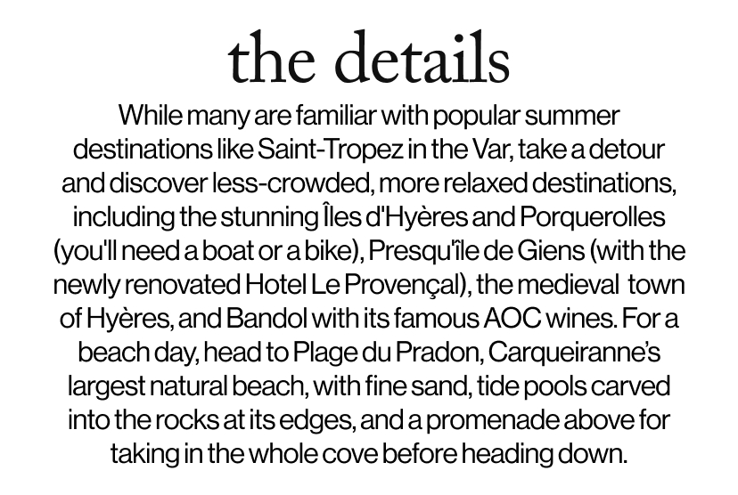 the details - While many are familiar with popular summer destinations like Saint-Tropez in the Var, take a detour and discover less-crowded, more relaxed destinations, including the stunning Îles d'Hyères and Porquerolles (you'll need a boat or a bike), Presqu'île de Giens (with the newly renovated Hotel Le Provençal), the medieval&nbsp; town of Hyères, and Bandol with its famous AOC wines. For a beach day, head to Plage du Pradon, Carqueiranne’s largest natural beach, with fine sand, tide pools carved into the rocks at its edges, and a promenade above for taking in the whole cove before heading down.    Take a detour to Plage du Pradon, Carqueiranne's largest natural beach, with fine sand, tide pools carved into the rocks at its edges, and a promenade above for taking in the whole cove before heading down.