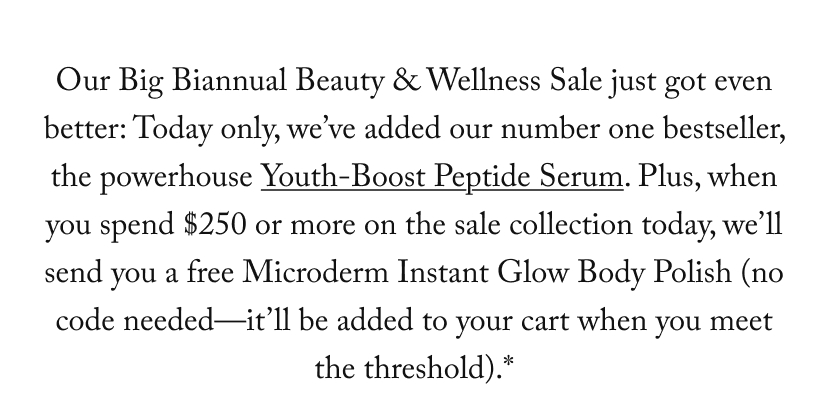 Our Big Biannual Beauty & Wellness Sale just got even better: Today only, we’ve added our number one bestseller, the powerhouse Youth-Boost Peptide Serum. Plus, when you spend $250 or more on the sale collection today, we’ll send you a free Microderm Instant Glow Body Polish (no code needed—it’ll be added to your cart when you meet the threshold).*