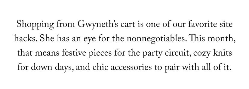 Shopping from Gwyneth’s cart is one of our favorite site hacks. She has an eye for the nonnegotiables. This month, that means festive pieces for the party circuit, cozy knits for down days, and chic accessories to pair with all of it.